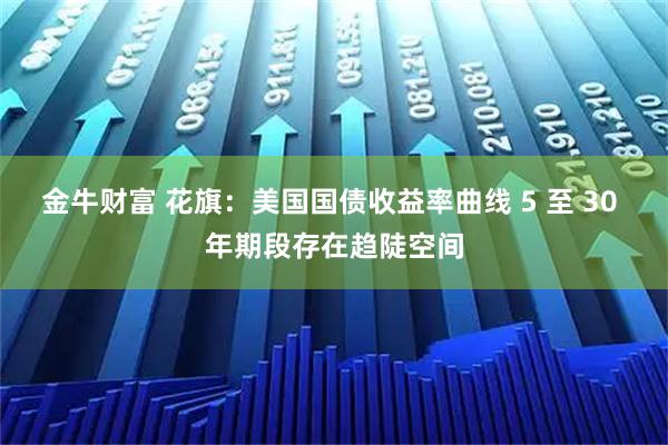 金牛财富 花旗：美国国债收益率曲线 5 至 30 年期段存在趋陡空间