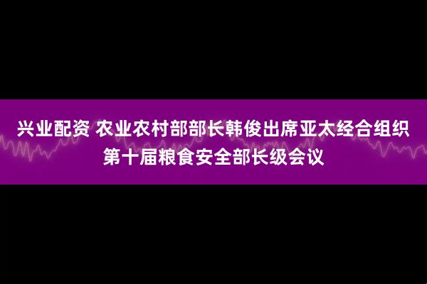 兴业配资 农业农村部部长韩俊出席亚太经合组织第十届粮食安全部长级会议