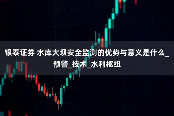 银泰证券 水库大坝安全监测的优势与意义是什么_预警_技术_水利枢纽
