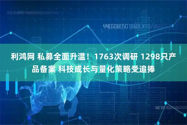 利鸿网 私募全面升温！1763次调研 1298只产品备案 科技成长与量化策略受追捧
