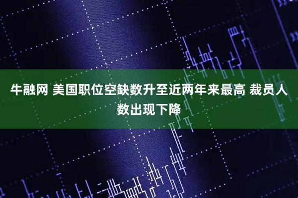 牛融网 美国职位空缺数升至近两年来最高 裁员人数出现下降