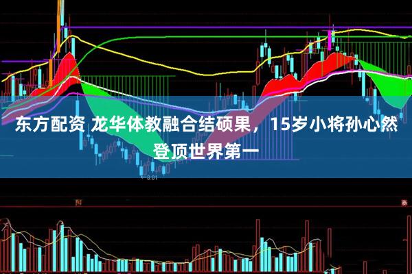 东方配资 龙华体教融合结硕果，15岁小将孙心然登顶世界第一