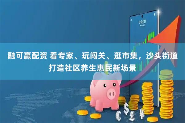 融可赢配资 看专家、玩闯关、逛市集，沙头街道打造社区养生惠民新场景