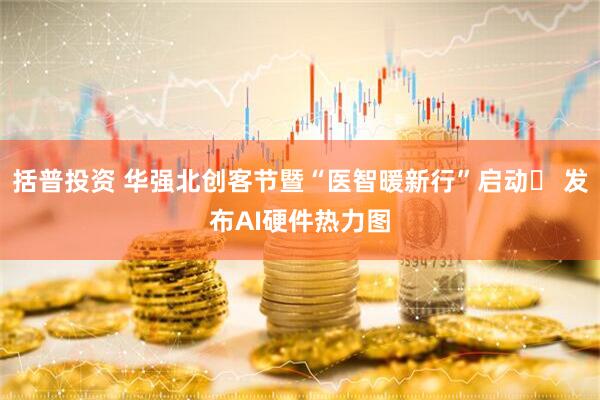 括普投资 华强北创客节暨“医智暖新行”启动​ 发布AI硬件热力图
