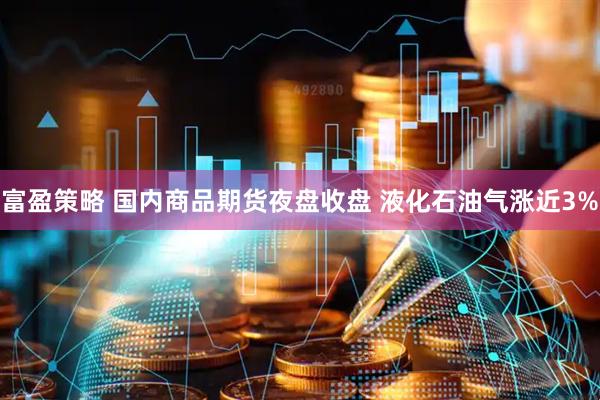 富盈策略 国内商品期货夜盘收盘 液化石油气涨近3%