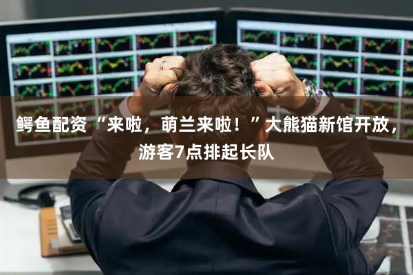 鳄鱼配资 “来啦，萌兰来啦！”大熊猫新馆开放，游客7点排起长队