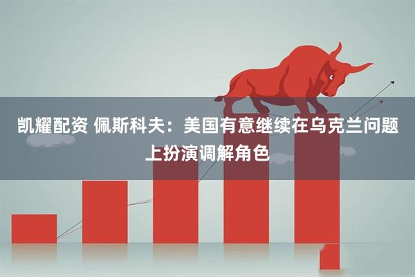凯耀配资 佩斯科夫：美国有意继续在乌克兰问题上扮演调解角色