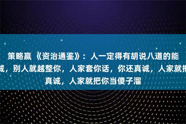 策略赢 《资治通鉴》：人一定得有胡说八道的能力，你越真诚，别人就越整你，人家套你话，你还真诚，人家就把你当傻子溜