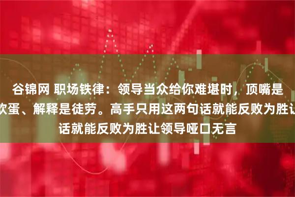 谷锦网 职场铁律：领导当众给你难堪时，顶嘴是作死、沉默是软蛋、解释是徒劳。高手只用这两句话就能反败为胜让领导哑口无言