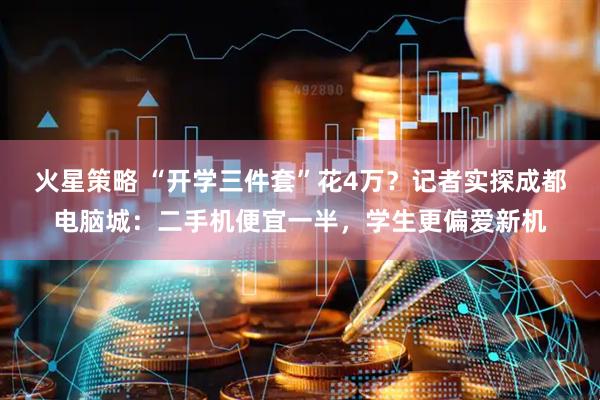 火星策略 “开学三件套”花4万？记者实探成都电脑城：二手机便宜一半，学生更偏爱新机