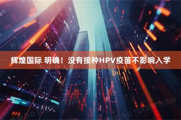 辉煌国际 明确！没有接种HPV疫苗不影响入学